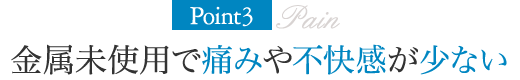 Point3.金属未使用で痛みや不快感が少ない